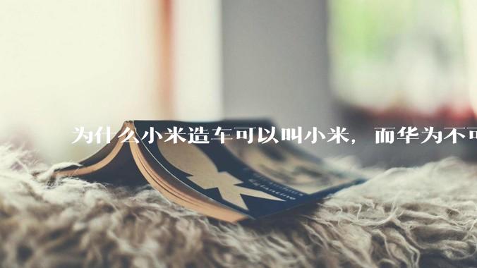 为什么小米造车可以叫小米，而华为不可以用华为品牌造车？