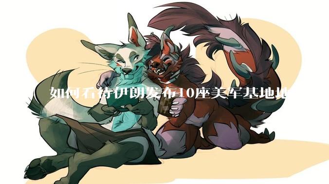 如何看待伊朗发布10座美军基地地图？