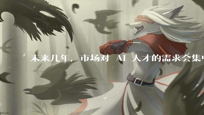 未来几年，市场对 AI 人才的需求会集中在哪几个方向？